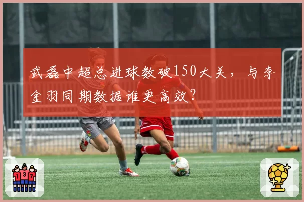 武磊中超总进球数破150大关，与李金羽同期数据谁更高效？