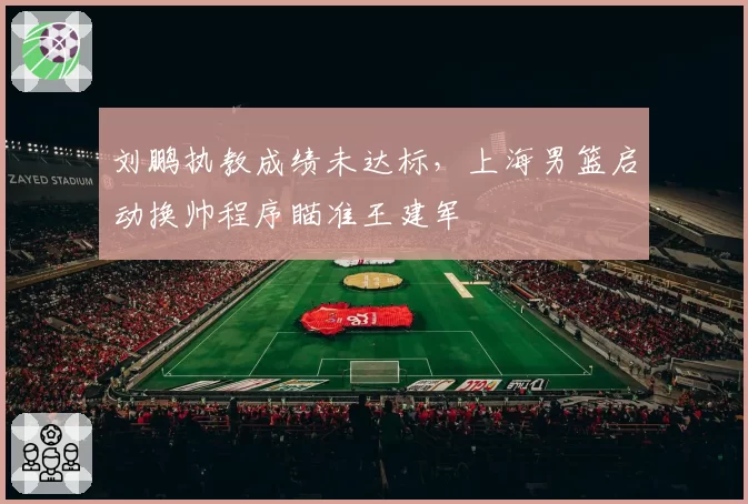 刘鹏执教成绩未达标,上海男篮启动换帅程序瞄准王建军