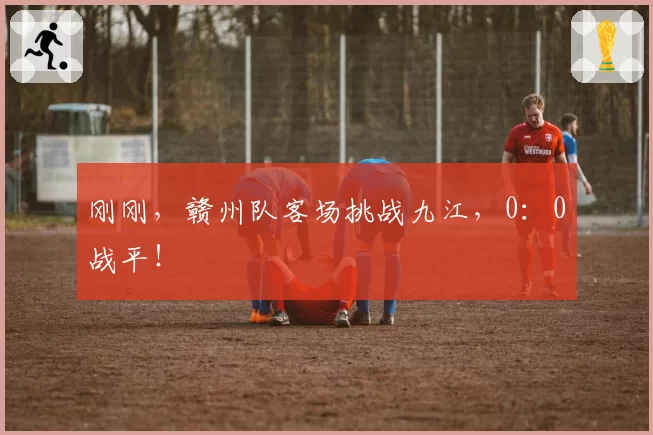 刚刚，赣州队客场挑战九江，0：0战平！