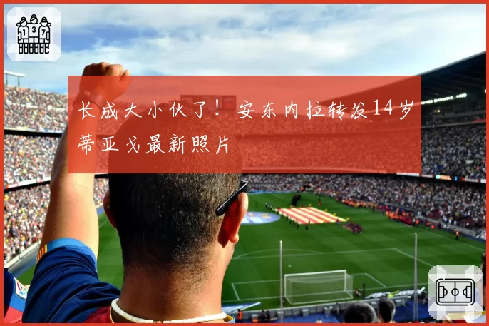 长成大小伙了！安东内拉转发14岁蒂亚戈最新照片