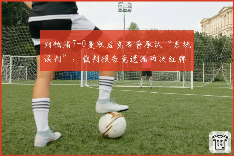 利物浦7-0曼联后克洛普承认“系统误判”,裁判报告竟遗漏两次红牌争议