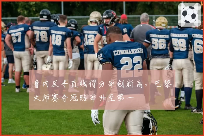 鲁内反手直线得分率创新高,巴黎大师赛夺冠赔率升至第一