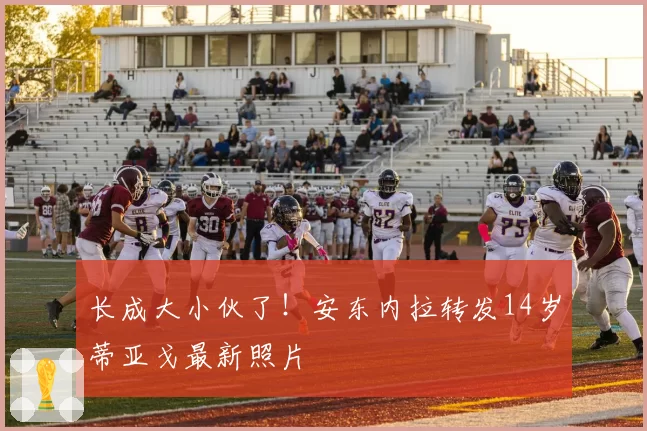 长成大小伙了！安东内拉转发14岁蒂亚戈最新照片