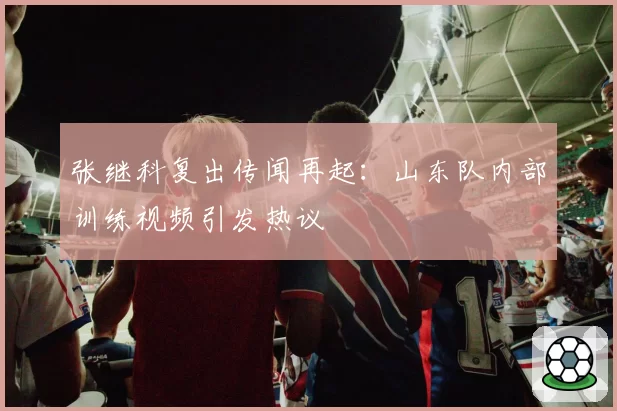 张继科复出传闻再起:山东队内部训练视频引发热议