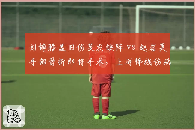 刘铮膝盖旧伤复发缺阵 vs 赵岩昊手部骨折即将手术，上海锋线伤病潮谁更致命