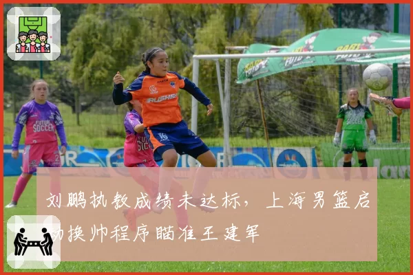 刘鹏执教成绩未达标,上海男篮启动换帅程序瞄准王建军