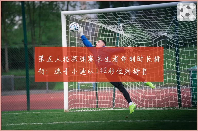 第五人格深渊赛求生者牵制时长排行：选手小迪以142秒位列榜首