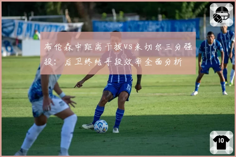 布伦森中距离干拔vs米切尔三分强投:后卫终结手段效率全面分析