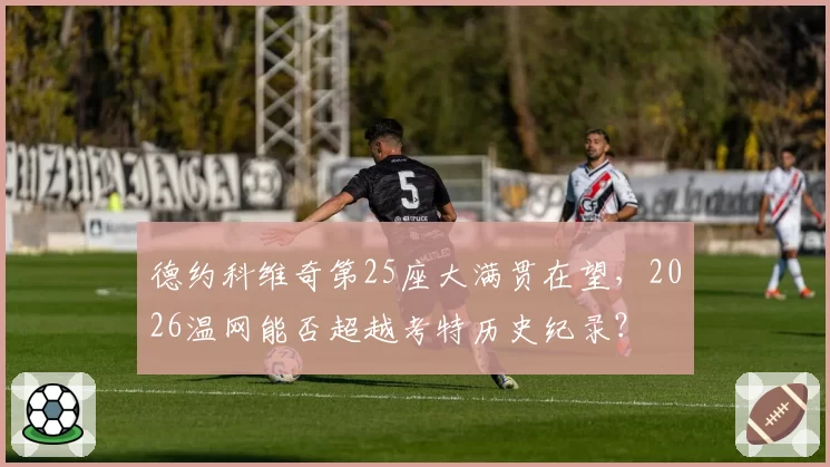 德约科维奇第25座大满贯在望，2026温网能否超越考特历史纪录？
