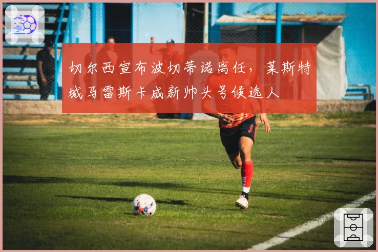 切尔西宣布波切蒂诺离任，莱斯特城马雷斯卡成新帅头号候选人