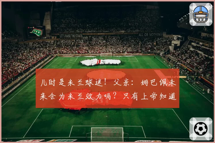 儿时是米兰球迷！父亲：姆巴佩未来会为米兰效力吗？只有上帝知道