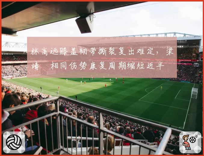 林高远膝盖韧带撕裂复出难定,梁靖崑相同伤势康复周期缩短近半