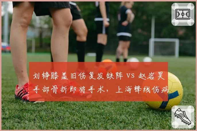 刘铮膝盖旧伤复发缺阵 vs 赵岩昊手部骨折即将手术，上海锋线伤病潮谁更致命