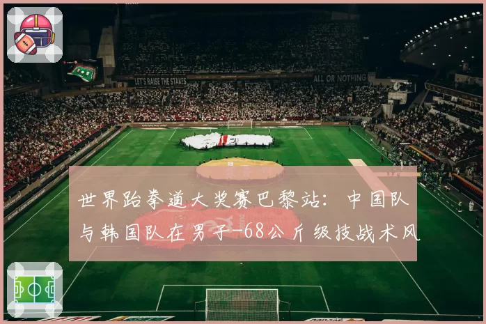 世界跆拳道大奖赛巴黎站：中国队与韩国队在男子-68公斤级技战术风格对比