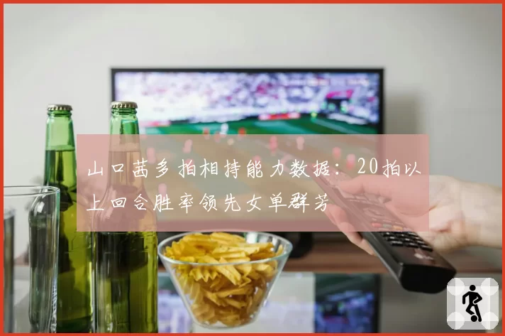 山口茜多拍相持能力数据：20拍以上回合胜率领先女单群芳