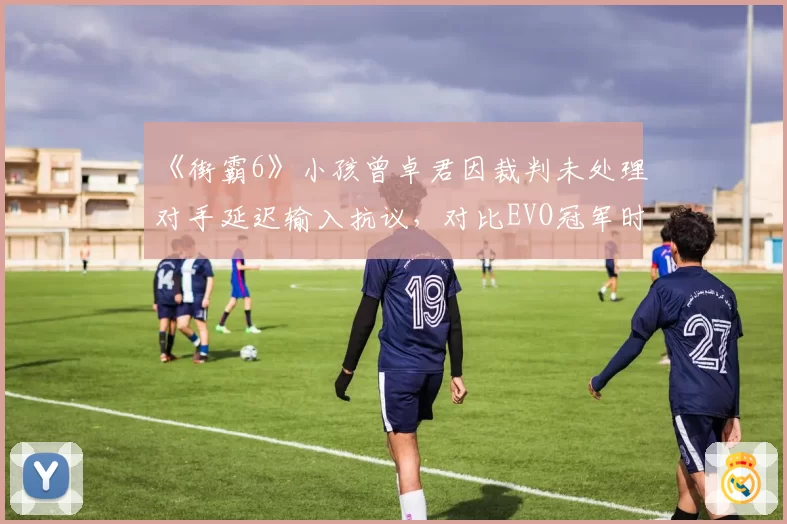 《街霸6》小孩曾卓君因裁判未处理对手延迟输入抗议，对比EVO冠军时期判罚差异大