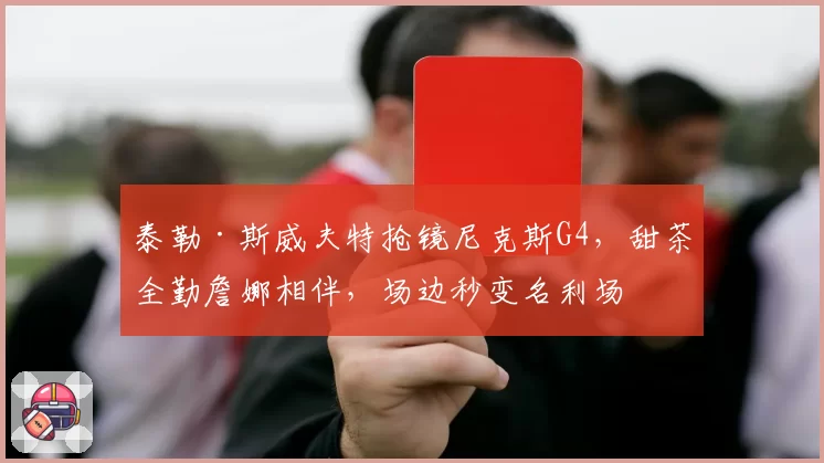 泰勒·斯威夫特抢镜尼克斯G4,甜茶全勤詹娜相伴,场边秒变名利场