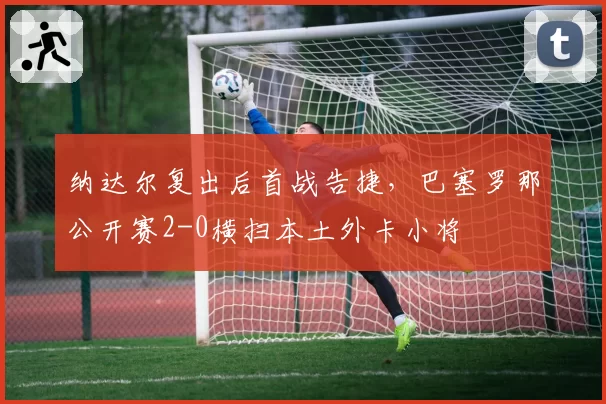 纳达尔复出后首战告捷，巴塞罗那公开赛2-0横扫本土外卡小将