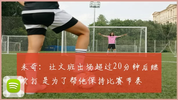 米奇:让文班出场超过20分钟后继续打 是为了帮他保持比赛节奏