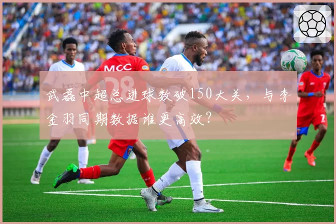 武磊中超总进球数破150大关,与李金羽同期数据谁更高效?