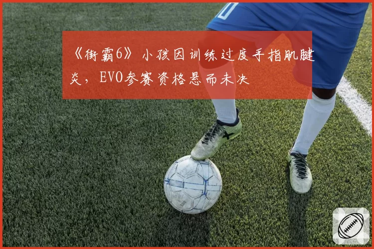 《街霸6》小孩因训练过度手指肌腱炎，EVO参赛资格悬而未决