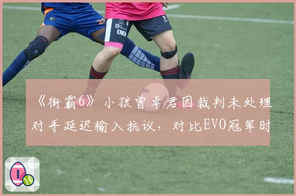 《街霸6》小孩曾卓君因裁判未处理对手延迟输入抗议，对比EVO冠军时期判罚差异大