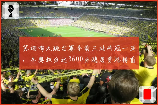 苏翊鸣大跳台赛季前三站两冠一亚，冬奥积分达3600分稳居资格榜首位