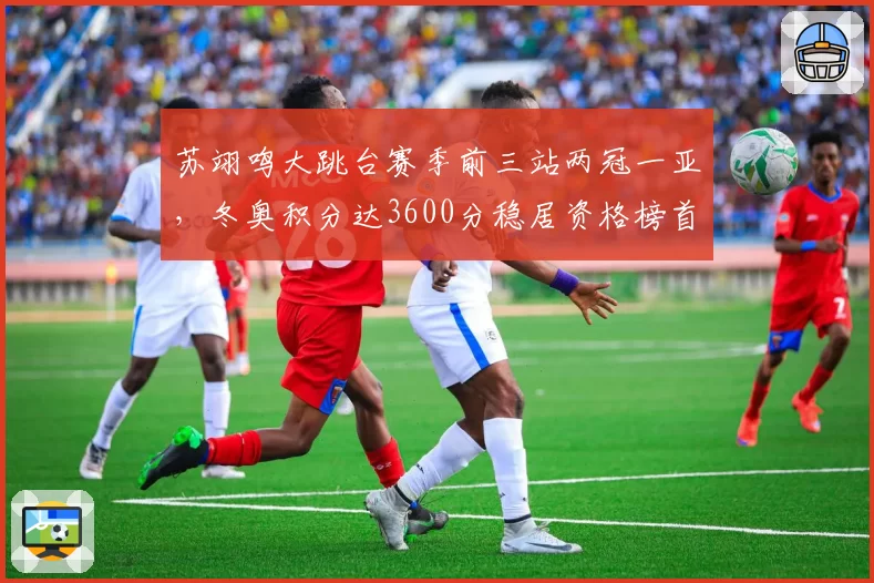 苏翊鸣大跳台赛季前三站两冠一亚,冬奥积分达3600分稳居资格榜首位