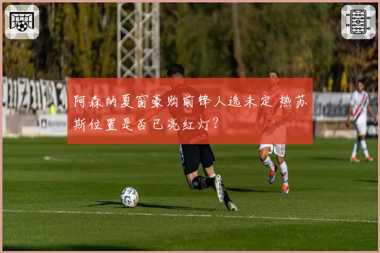 阿森纳夏窗豪购前锋人选未定 热苏斯位置是否已亮红灯?