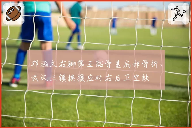邓涵文右脚第五跖骨基底部骨折，武汉三镇换援应对右后卫空缺