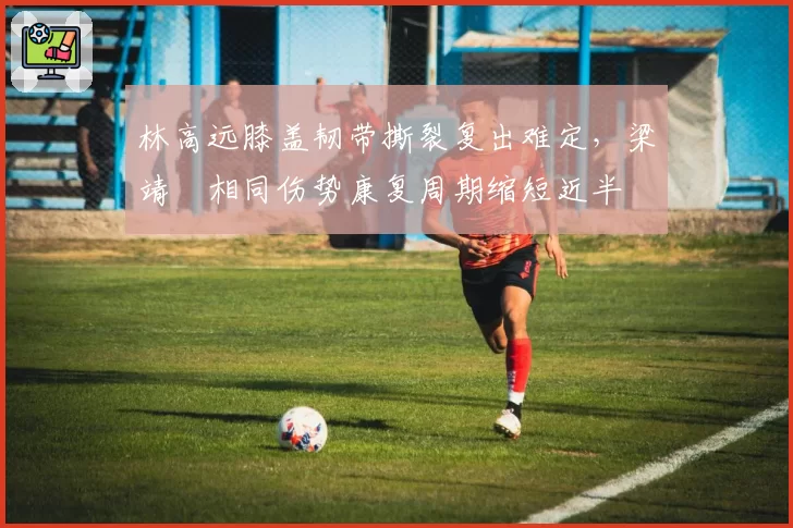 林高远膝盖韧带撕裂复出难定，梁靖崑相同伤势康复周期缩短近半